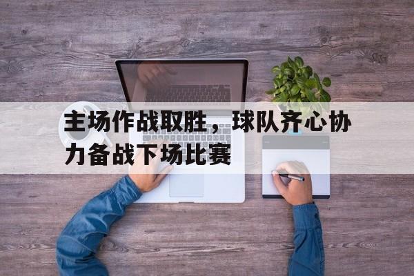 1xbet体育网址-关于主场作战取胜,球队齐心协力备战下场比赛的信息